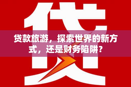 后壁贷款旅游，探索世界的新方式，还是财务陷阱？